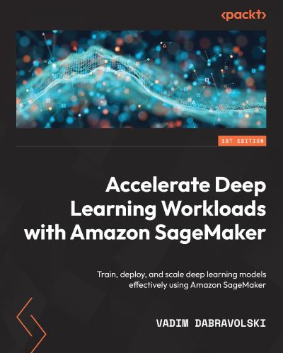 Accelerate Deep Learning Workloads with Amazon SageMaker: Train, deploy, and scale deep learning models effectively using Amazon SageMaker