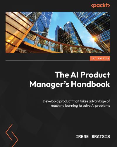 The AI Product Manager’s Handbook: Develop a product that takes advantage of machine learning to solve AI problems